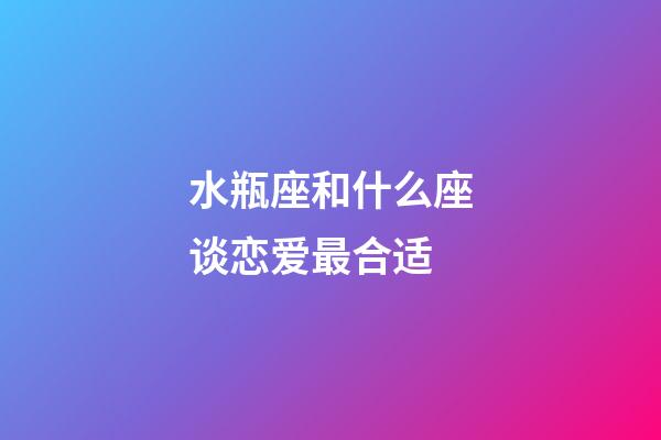 水瓶座和什么座谈恋爱最合适-第1张-星座运势-玄机派
