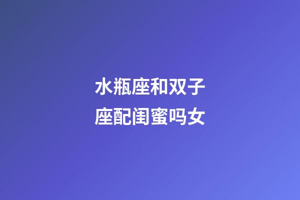 水瓶座和双子座配闺蜜吗女-第1张-星座运势-玄机派