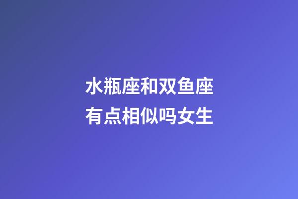 水瓶座和双鱼座有点相似吗女生-第1张-星座运势-玄机派