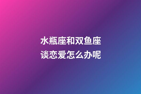 水瓶座和双鱼座谈恋爱怎么办呢-第1张-星座运势-玄机派