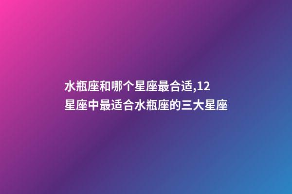 水瓶座和哪个星座最合适,12星座中最适合水瓶座的三大星座-第1张-观点-玄机派