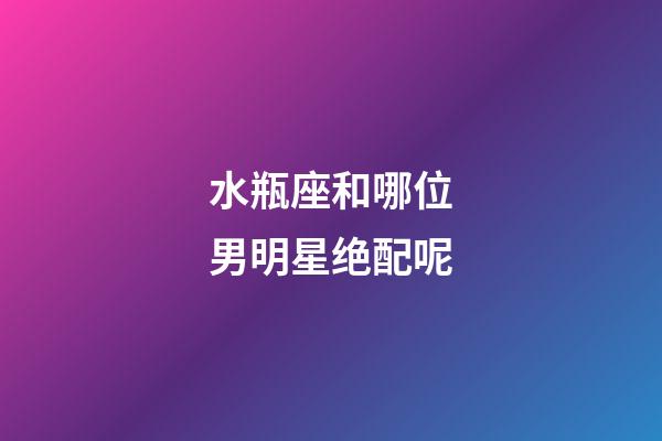 水瓶座和哪位男明星绝配呢-第1张-星座运势-玄机派