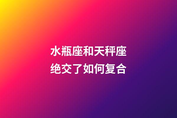 水瓶座和天秤座绝交了如何复合-第1张-星座运势-玄机派