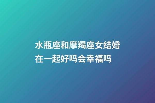 水瓶座和摩羯座女结婚在一起好吗会幸福吗-第1张-星座运势-玄机派