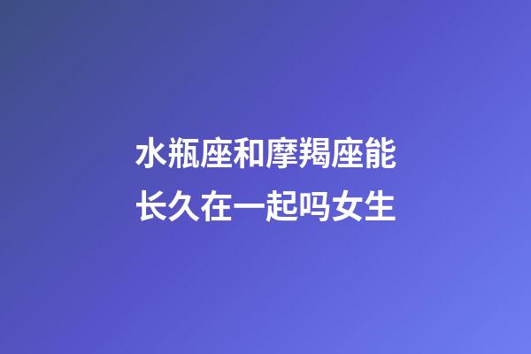 水瓶座和摩羯座能长久在一起吗女生-第1张-星座运势-玄机派