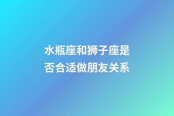 水瓶座和狮子座是否合适做朋友关系-第1张-星座运势-玄机派