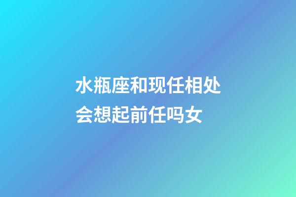 水瓶座和现任相处会想起前任吗女-第1张-星座运势-玄机派