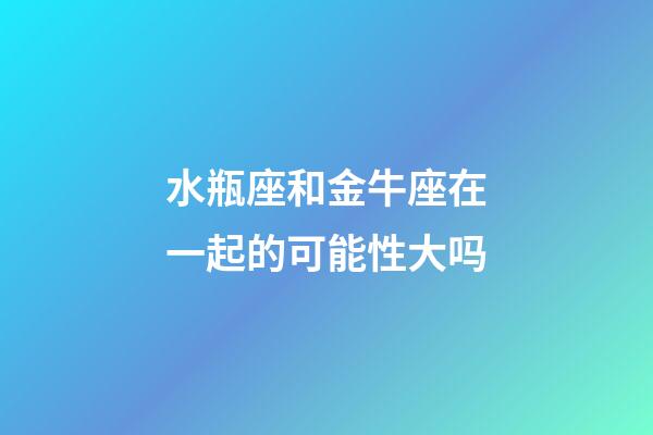 水瓶座和金牛座在一起的可能性大吗-第1张-星座运势-玄机派