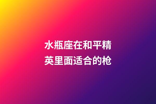 水瓶座在和平精英里面适合的枪-第1张-星座运势-玄机派