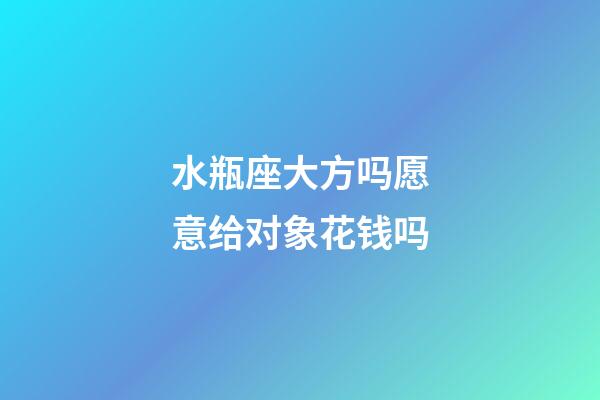 水瓶座大方吗愿意给对象花钱吗-第1张-星座运势-玄机派