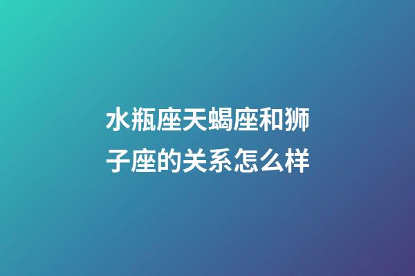 水瓶座天蝎座和狮子座的关系怎么样-第1张-星座运势-玄机派