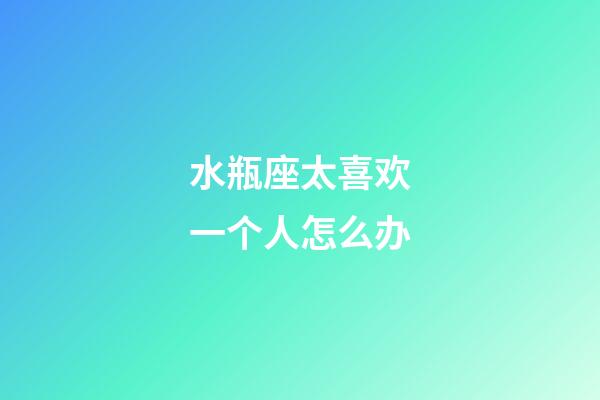 水瓶座太喜欢一个人怎么办-第1张-星座运势-玄机派