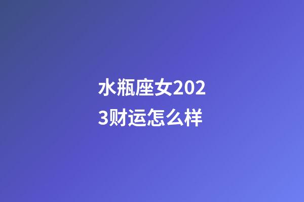 水瓶座女2023财运怎么样-第1张-星座运势-玄机派