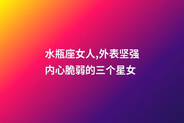 水瓶座女人,外表坚强内心脆弱的三个星女-第1张-观点-玄机派