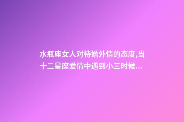 水瓶座女人对待婚外情的态度,当十二星座爱情中遇到小三时候的反映-第1张-观点-玄机派
