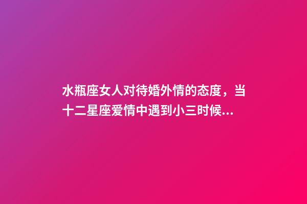 水瓶座女人对待婚外情的态度，当十二星座爱情中遇到小三时候的反映-第1张-观点-玄机派
