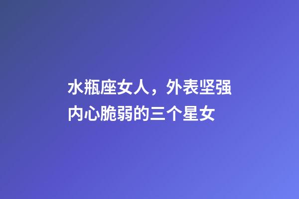 水瓶座女人，外表坚强内心脆弱的三个星女-第1张-观点-玄机派