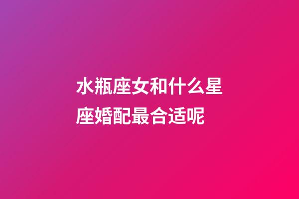 水瓶座女和什么星座婚配最合适呢-第1张-星座运势-玄机派