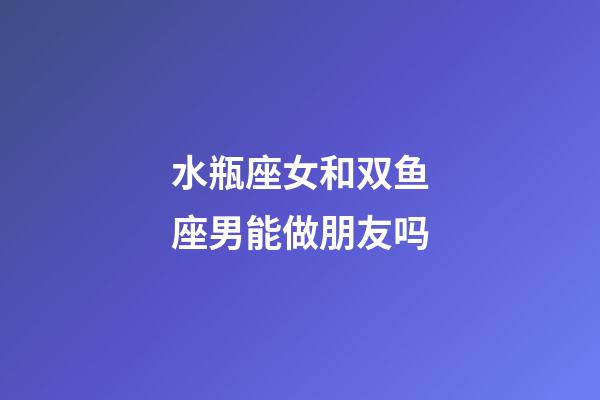 水瓶座女和双鱼座男能做朋友吗-第1张-星座运势-玄机派