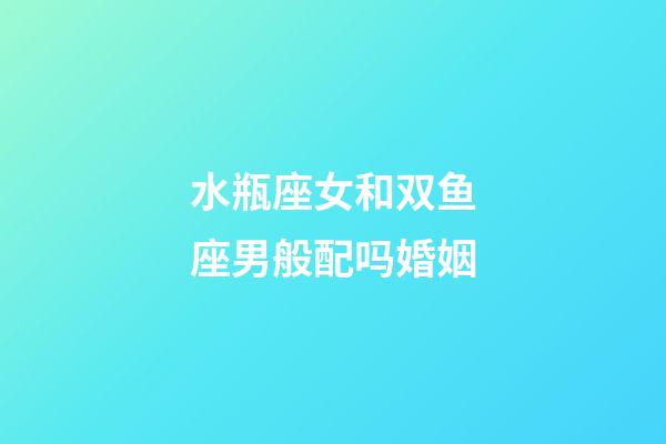 水瓶座女和双鱼座男般配吗婚姻-第1张-星座运势-玄机派