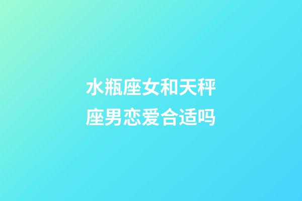 水瓶座女和天秤座男恋爱合适吗-第1张-星座运势-玄机派