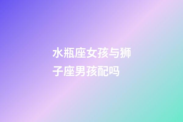 水瓶座女孩与狮子座男孩配吗-第1张-星座运势-玄机派