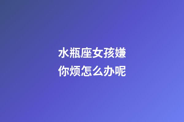 水瓶座女孩嫌你烦怎么办呢-第1张-星座运势-玄机派