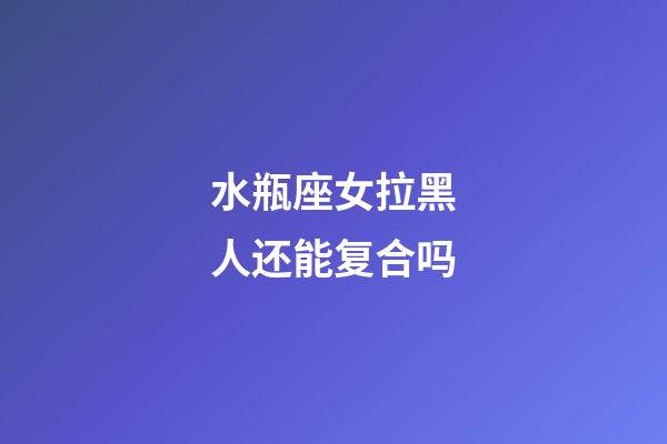 水瓶座女拉黑人还能复合吗-第1张-星座运势-玄机派