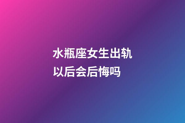 水瓶座女生出轨以后会后悔吗-第1张-星座运势-玄机派