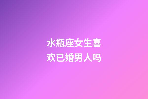 水瓶座女生喜欢已婚男人吗-第1张-星座运势-玄机派