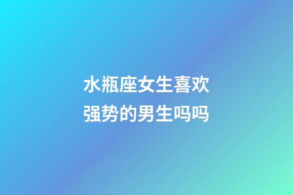 水瓶座女生喜欢强势的男生吗吗-第1张-星座运势-玄机派