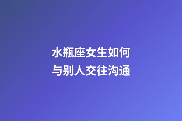 水瓶座女生如何与别人交往沟通-第1张-星座运势-玄机派