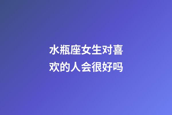 水瓶座女生对喜欢的人会很好吗-第1张-星座运势-玄机派