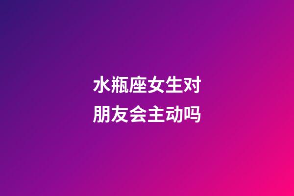 水瓶座女生对朋友会主动吗-第1张-星座运势-玄机派