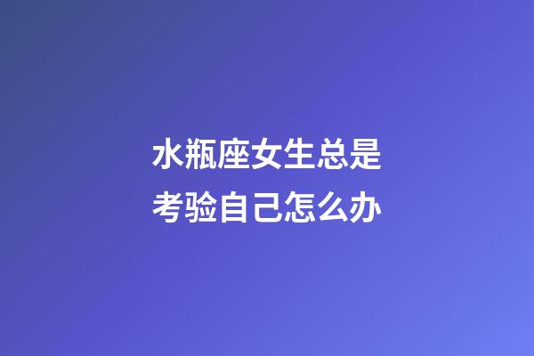 水瓶座女生总是考验自己怎么办-第1张-星座运势-玄机派