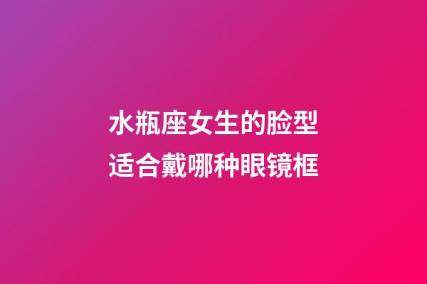 水瓶座女生的脸型适合戴哪种眼镜框-第1张-星座运势-玄机派