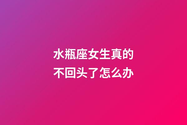 水瓶座女生真的不回头了怎么办-第1张-星座运势-玄机派