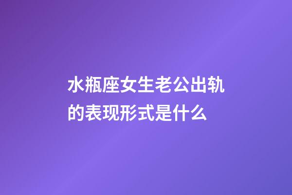 水瓶座女生老公出轨的表现形式是什么-第1张-星座运势-玄机派