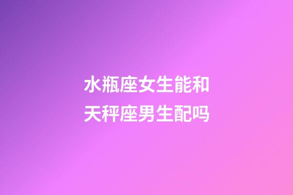 水瓶座女生能和天秤座男生配吗-第1张-星座运势-玄机派