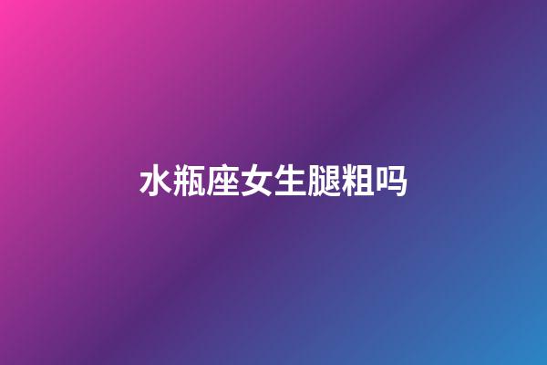 水瓶座女生腿粗吗-第1张-星座运势-玄机派