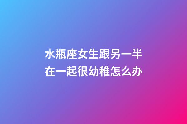 水瓶座女生跟另一半在一起很幼稚怎么办-第1张-星座运势-玄机派