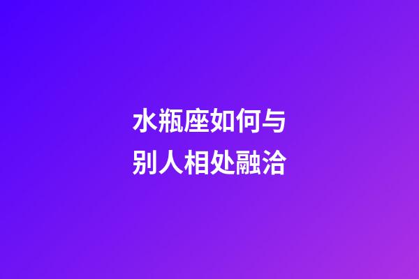 水瓶座如何与别人相处融洽-第1张-星座运势-玄机派