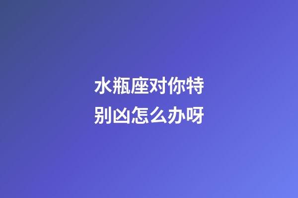 水瓶座对你特别凶怎么办呀-第1张-星座运势-玄机派
