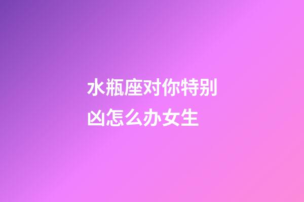 水瓶座对你特别凶怎么办女生-第1张-星座运势-玄机派
