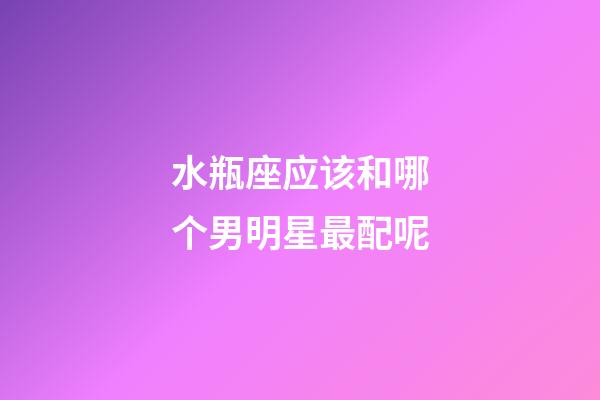 水瓶座应该和哪个男明星最配呢-第1张-星座运势-玄机派