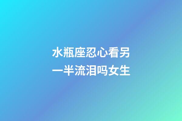 水瓶座忍心看另一半流泪吗女生-第1张-星座运势-玄机派