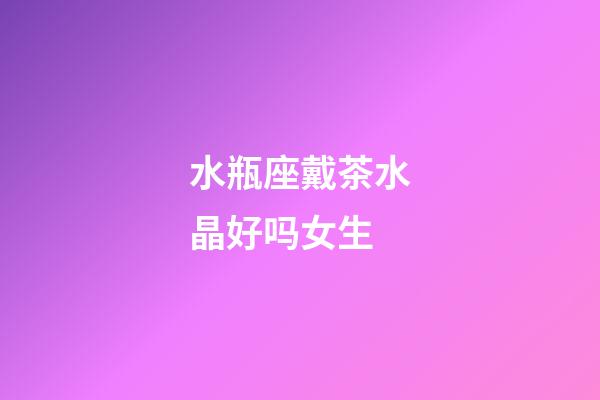 水瓶座戴茶水晶好吗女生