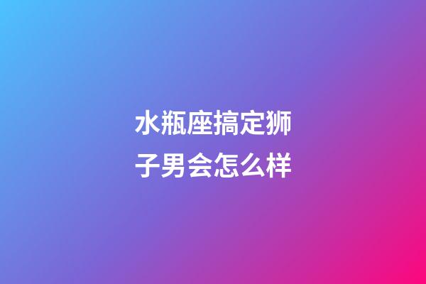 水瓶座搞定狮子男会怎么样-第1张-星座运势-玄机派
