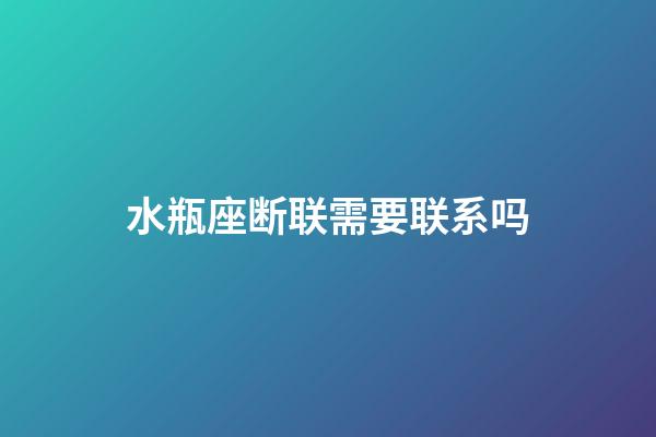 水瓶座断联需要联系吗-第1张-星座运势-玄机派