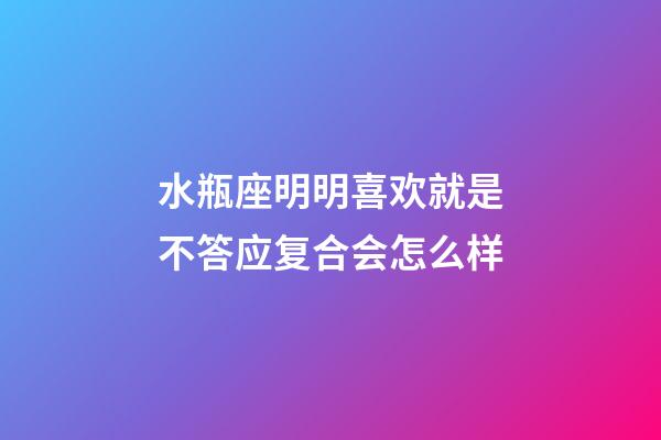 水瓶座明明喜欢就是不答应复合会怎么样-第1张-星座运势-玄机派